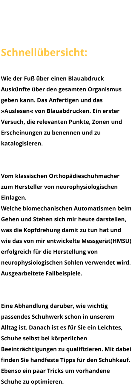 Herzlich Willkommen Schnellübersicht: Blauabdruck Wie der Fuß über einen Blauabdruck Auskünfte über den gesamten Organismus geben kann. Das Anfertigen und das »Auslesen« von Blauabdrucken. Ein erster Versuch, die relevanten Punkte, Zonen und Erscheinungen zu benennen und zu katalogisieren.   Neurophysiologische Einlagen & HMSU Vom klassischen Orthopädieschuhmacher zum Hersteller von neurophysiologischen Einlagen. Welche biomechanischen Automatismen beim Gehen und Stehen sich mir heute darstellen, was die Kopfdrehung damit zu tun hat und wie das von mir entwickelte Messgerät(HMSU) erfolgreich für die Herstellung von neurophysiologischen Sohlen verwendet wird. Ausgearbeitete Fallbeispiele.  Schuhe Eine Abhandlung darüber, wie wichtig passendes Schuhwerk schon in unserem Alltag ist. Danach ist es für Sie ein Leichtes, Schuhe selbst bei körperlichen Beeinträchtigungen zu qualifizieren. Mit dabei finden Sie handfeste Tipps für den Schuhkauf. Ebenso ein paar Tricks um vorhandene Schuhe zu optimieren.