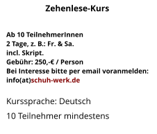 Ab 10 TeilnehmerInnen2 Tage, z. B.: Fr. & Sa.incl. Skript.Gebühr: 250,-€ / PersonBei Interesse bitte per email voranmelden:info(at)schuh-werk.de Kurssprache: Deutsch10 Teilnehmer mindestens Zehenlese-Kurs